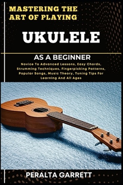 Mastering the Art of Playing Ukulele as a Beginner: Novice To Advanced Lessons, Easy Chords, Strumming Techniques, Fingerpicking Patterns, Popular Son, Peralta Garrett - Paperback - 9798317340018