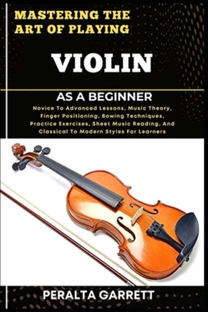 Mastering the Art of Playing Violin as a Beginner: Novice To Advanced Lessons, Music Theory, Finger Positioning, Bowing Techniques, Practice Exercises, Peralta Garrett - Paperback - 9798317340063