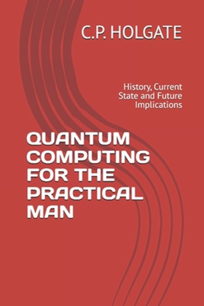 Quantum Computing for the Practical Man: History, Current State and Future Implications, C. P. Holgate - Paperback - 9798319049872