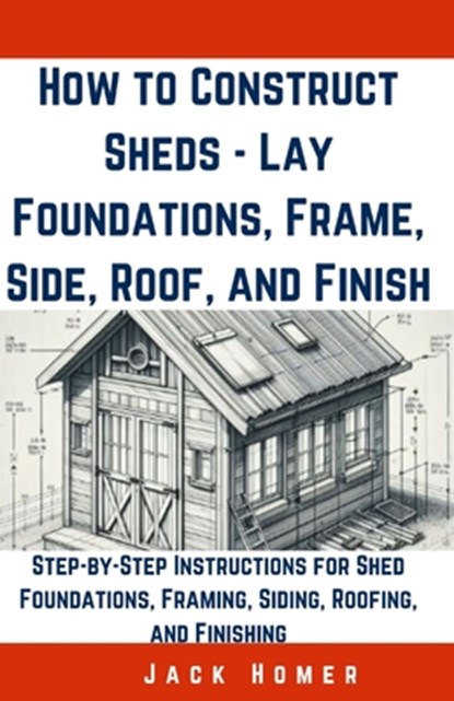 How to Construct Sheds, Lay Foundations, Frame, Side, Roof, and Finish: Step-by-Step Instructions for Shed Foundations, Framing, Siding, Roofing, and, Jack Homer - Paperback - 9798320679648