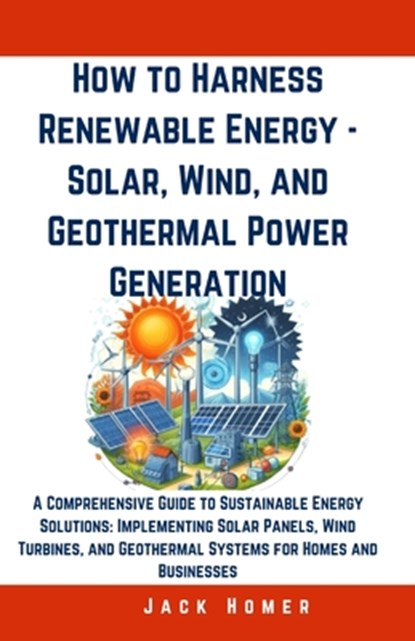 How to Harness Renewable Energy - Solar, Wind, and Geothermal Power Generation: A Comprehensive Guide to Sustainable Energy Solutions: Implementing So, Jack Homer - Paperback - 9798322385042