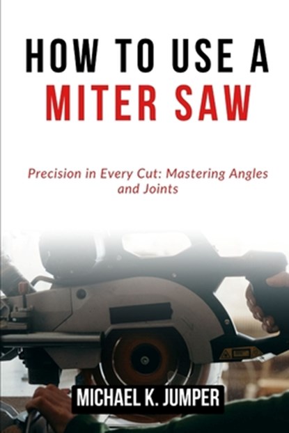 How to Use a Miter Saw: Precision in Every Cut: Mastering Angles and Joints, Michael K. Jumper - Paperback - 9798322430032