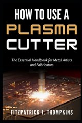 How to Use a Plasma Cutter: The Essential Handbook for Metal Artists and Fabricators - Fitzpatrick J. Thompkins - 9798322674214