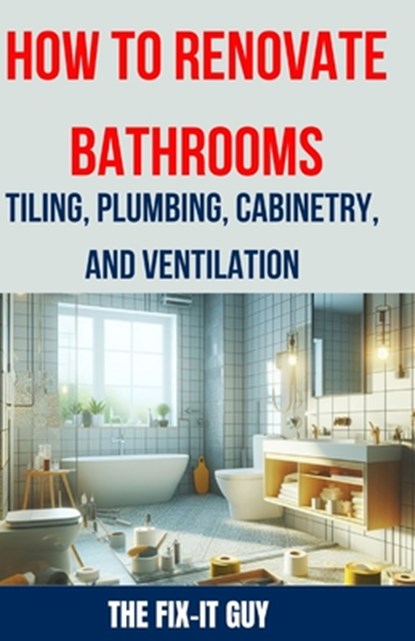 How to Renovate Bathrooms - Tiling, Plumbing, Cabinetry, and Ventilation: Expert Tips, Techniques, and Strategies for Tiling, Plumbing, Cabinetry Inst, The Fix-It Guy - Paperback - 9798326112729