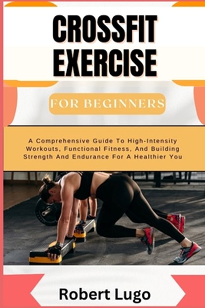 CROSSFIT EXERCISE For Beginners: A Comprehensive Guide To High-Intensity Workouts, Functional Fitness, And Building Strength And Endurance For A Healt, Robert Lugo - Paperback - 9798326388186