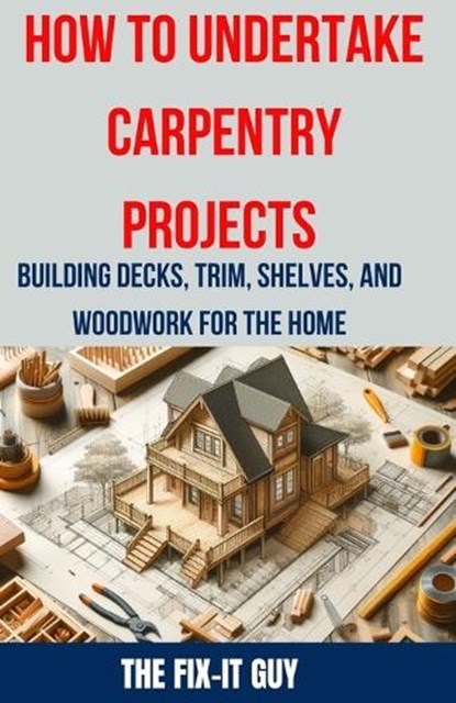 How to Undertake Carpentry Projects - Building Decks, Trim, Shelves, and Woodwork for the Home: A Comprehensive Guide to Crafting Beautiful Woodwork,, The Fix-It Guy - Paperback - 9798326602190