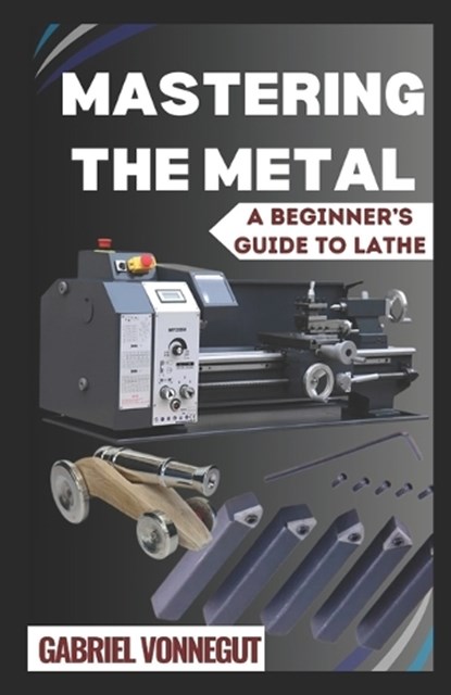 Mastering The Metal: A Beginner's Guide To Lathe, Gabriel Vonnegut - Paperback - 9798326674647