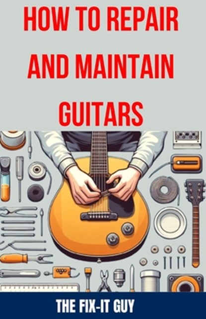 How to Repair and Maintain Guitars: Beginner to Advanced Techniques, Troubleshooting Tips, and Step-by-Step Instructions for Optimal Playability and T, The Fix-It Guy - Paperback - 9798326755766