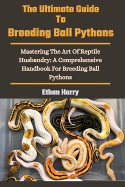 The Ultimate Guide To Breeding Ball Pythons: Mastering The Art Of Reptile Husbandry: A Comprehensive Handbook For Breeding Ball Pythons, Ethan Harry - Paperback - 9798327863651
