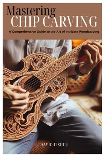 Mastering Chip Carving: A Comprehensive Guide to the Art of Intricate Woodcarving, David Fisher - Paperback - 9798327872820