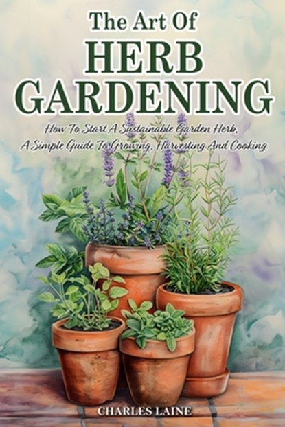 The Art Of Herb Gardening: How To Start A Sustainable Garden Herb, A Simple Guide To Growing, Harvesting And Cooking, Charles Laine - Paperback - 9798328005654