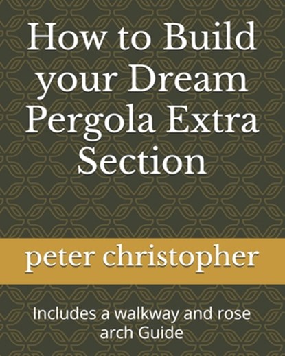 How to Build your Dream Pergola Extra Section: Includes a walkway and rose arch Guide, Peter Christopher - Paperback - 9798328155229
