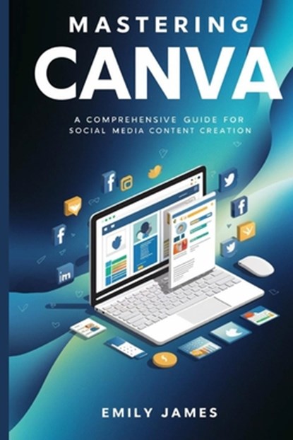 Mastering Canva: A Comprehensive Guide for Social Media Content Creation, Emily James - Paperback - 9798328654067