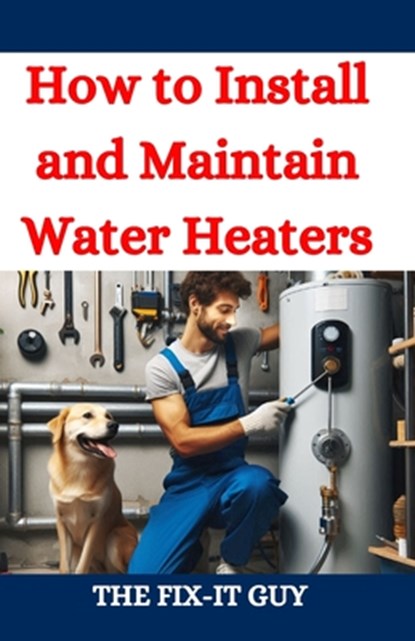 How to Install and Maintain Water Heaters: Troubleshooting, Energy Efficiency, and Money-Saving Tips for Homeowners and Plumbers, The Fix-It Guy - Paperback - 9798332204234