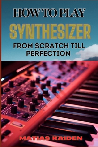 How to Play Synthesizer from Scratch Till Perfection: Comprehensive Beginner's Guide To Mastering Synchs, Sound Design, And Performance Techniques To, Matias Kaiden - Paperback - 9798334047877