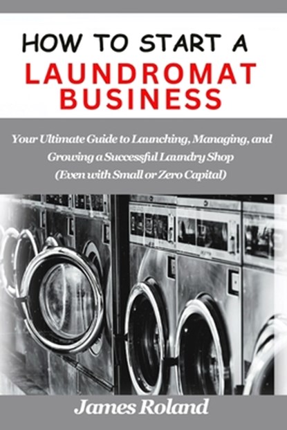 How to Start a Laundromat Business: Your Ultimate Guide to Launching, Managing, and Growing a Successful Laundry Shop (Even with Small or Zero Capital, James Roland - Paperback - 9798335172073
