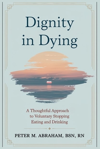 Dignity in Dying: A Thoughtful Approach to Voluntary Stopping Eating and Drinking, Peter M. Abraham - Paperback - 9798335403405