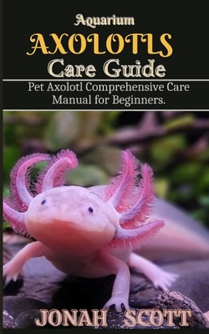 Aquarium Axolotl Care Guide: Pet Axolotl Comprehensive Care Manual for Beginners, Jonah Scott - Paperback - 9798335417952