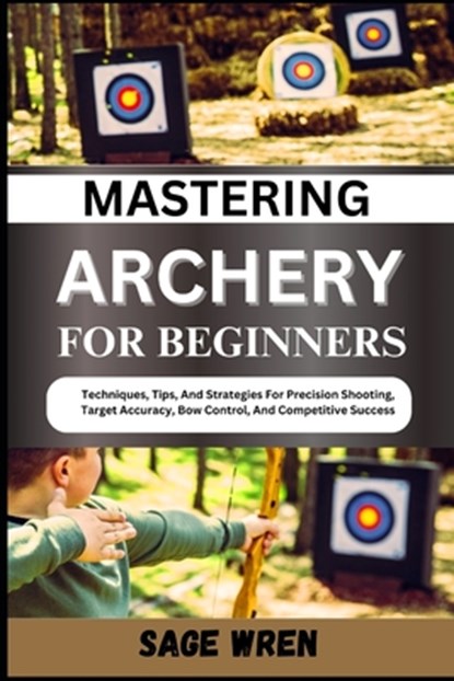 Mastering Archery for Beginners: Techniques, Tips, And Strategies For Precision Shooting, Target Accuracy, Bow Control, And Competitive Success, Sage Wren - Paperback - 9798335642644