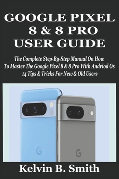 Google Pixel 8 & 8 Pro User Guide: The Complete Step-By-Step Manual On How To Master The Google Pixel 8 & 8 Pro With Andriod Os 14 Tips & Tricks For N, Kelvin B. Smith - Paperback - 9798335649827