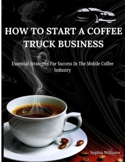 How to Start A Coffee Truck Business: Essential Strategies For Success In The Mobile Coffee Industry, Sophia Williams - Paperback - 9798335795968
