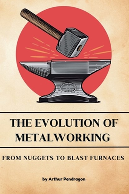 The Evolution of Metalworking: From Nuggets to Blast Furnaces, Arthur Pendragon - Paperback - 9798336198867