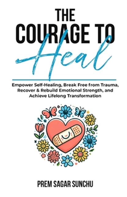 The Courage To Heal: Empower Self-Healing, Break Free from Trauma, Recover & Rebuild Emotional Strength, and Achieve Lifelong Transformatio, Prem Sagar Sunchu - Paperback - 9798339141433