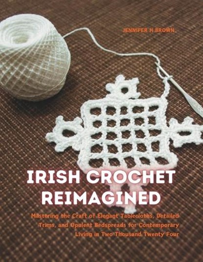 Irish Crochet Reimagined: Mastering the Craft of Elegant Tablecloths, Detailed Trims, and Opulent Bedspreads for Contemporary Living in Two Thou, Jennifer H. Brown - Paperback - 9798340351272