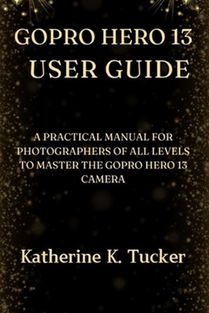 GoPro Hero 13 User Guide: A Practical Manual for Photographers of All Levels to Master the GoPro Hero 13 Camera, Katherine K. Tucker - Paperback - 9798345437117