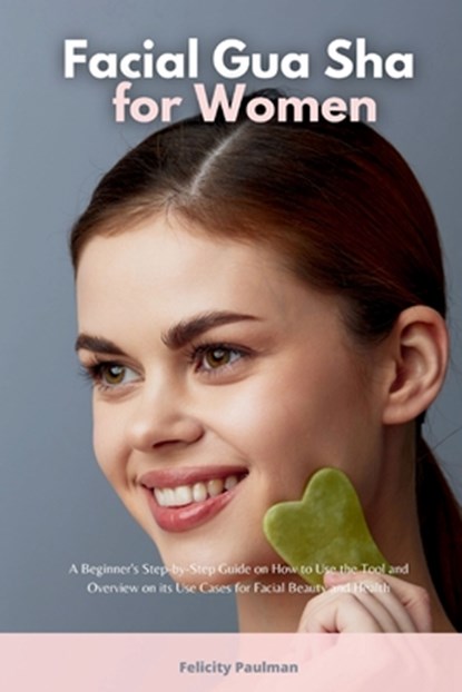 Facial Gua Sha for Women: A Beginner's Step-by-Step Guide on How to Use the Tool and Overview on its Use Cases for Facial Beauty and Health, Felicity Paulman - Paperback - 9798348590918