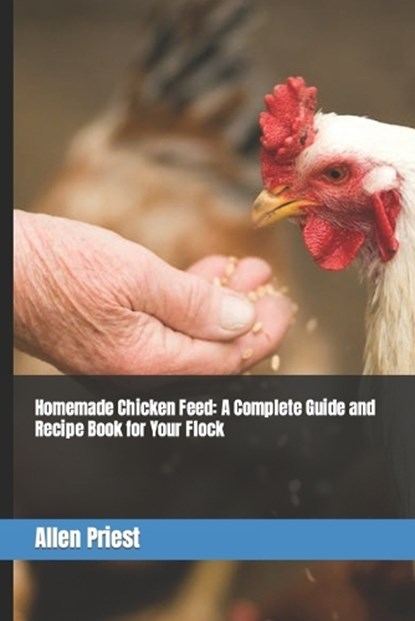 Homemade Chicken Feed: A Complete Guide and Recipe Book for Your Flock, Allen Priest - Paperback - 9798375145440