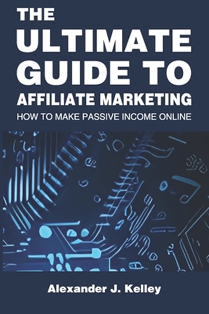 The Ultimate Guide to Affiliate Marketing: How to Make Passive Income Online, Alexander James Kelley - Paperback - 9798388575784