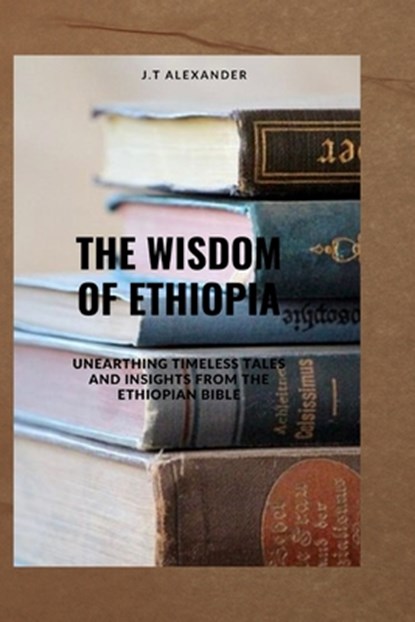 The Wisdom of Ethiopia: Unearthing Timeless Tales and Insights from the Ethiopian Bible, J. T. Alexander - Paperback - 9798392223022