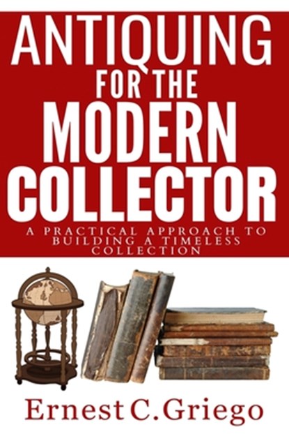 Antiquing for the Modern Collector: A Practical Approach to Building a Timeless Collection, Ernest C. Griego - Paperback - 9798397105866