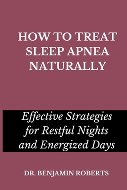 How to Treat Sleep Apnea Naturally: Effective Strategies for Restful Nights and Energized Days, Benjamin Roberts - Paperback - 9798399993843