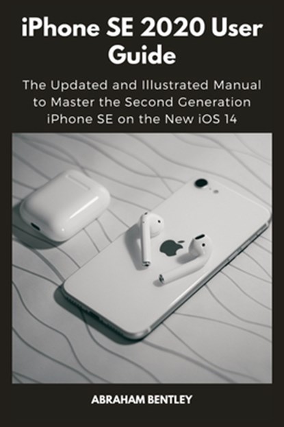 iPhone SE 2020 User Guide: The Updated and Illustrated Manual to Master the Second Generation iPhone SE on the New iOS 14, Abraham Bentley - Paperback - 9798568206620
