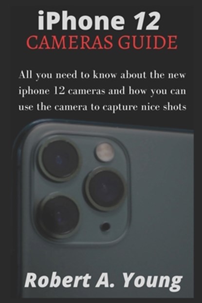 iPhone 12 CAMERAS GUIDE: All You Need To Know About The New iPhone 12 Cameras And How You Can Use The Camera To Capture Nice Shots, Robert A. Young - Paperback - 9798582213659