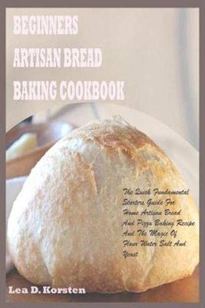 Beginners Artisan Bread Baking Cookbook: The Quick Fundamental Starters Guide For Home Artisan Bread And Pizza Baking Recipe And The Magic Of Flour Wa, Lea D. Korsten - Paperback - 9798647665355
