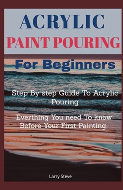 Acrylic Paint Pouring For Beginners: Step By Step Guide To Acrylic Pouring: Everthing You Need To know Before Your First Painting, Larry Steve - Paperback - 9798725584660