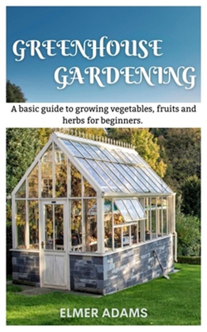 Green House Gardening: A Basic guide to growing vegetables, fruits, and herbs for Beginners, Elmer Adams - Paperback - 9798850596958