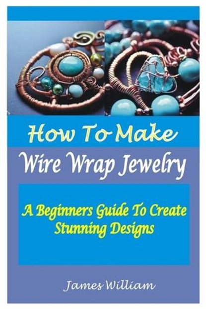 How to Make Wire Wrap Jewelry: A Beginners Guide To Create Stunning Designs, James William - Paperback - 9798853078710