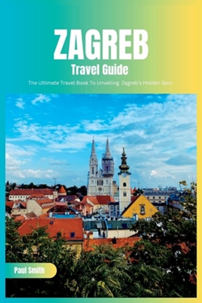 Zagreb Travel Guide 2024: The Ultimate Travel Book To Unveiling Zagreb's Hidden Gem (Croatia), Paul Smith - Paperback - 9798856982250