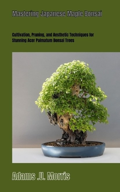 Mastering Japanese Maple Bonsai: Cultivation, Pruning, and Aesthetic Techniques for Stunning Acer Palmatum Bonsai Trees, Adams U. Morris - Paperback - 9798867532130