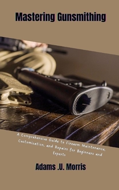 Mastering Gunsmithing: A Comprehensive Guide to Firearm Maintenance, Customization, and Repairs for Beginners and Experts, Adams U. Morris - Paperback - 9798868362347