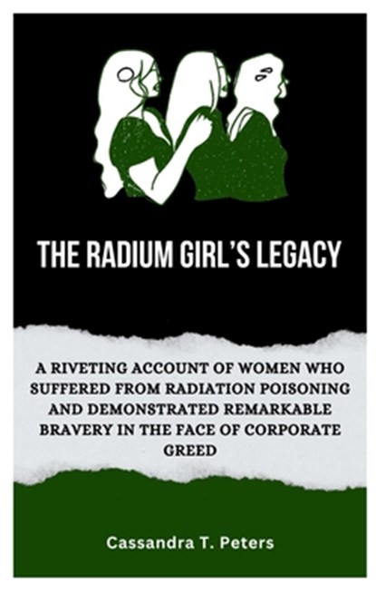 The Radium Girl's Legacy: A Riveting Account of Women Who Suffered from Radiation Poisoning and Demonstrated Remarkable Bravery in The Face of C, Cassandra T. Peters - Paperback - 9798870837260