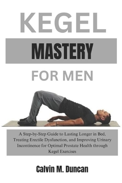 Kegel Mastery For Men: A Step-by-Step Guide to Lasting Longer in Bed, Treating Erectile Dysfunction, and Improving Urinary Incontinence for O, Calvin M. Duncan - Paperback - 9798871019894