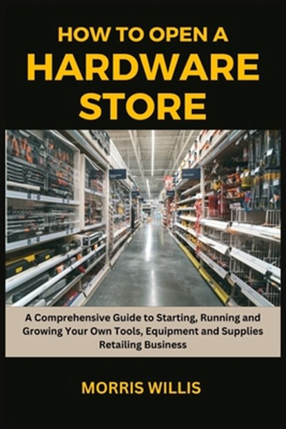 How to Open a Hardware Store: A Comprehensive Guide to Starting, Running and Growing Your Own Tools, Equipment and Supplies Retailing Business, Morris Willis - Paperback - 9798871428702