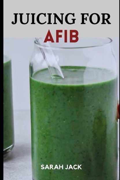 Juicing for Afib: Revitalize Your Heart Health with Nutrient-Packed Juices and Lifestyle Tips, Sarah Jack - Paperback - 9798871781562