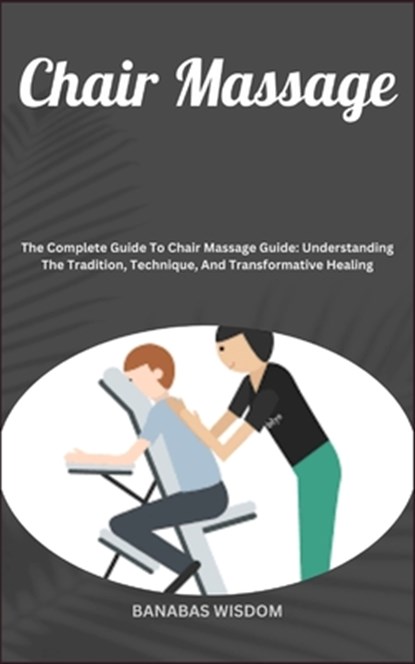 Chair Massage: The Complete Guide To Chair Massage Guide: Understanding The Tradition, Technique, And Transformative Healing, Banabas Wisdom - Paperback - 9798872145776