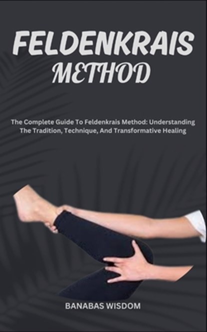 Feldenkrais Method: The Complete Guide To Feldenkrais Method: Understanding The Tradition, Technique, And Transformative Healing, Banabas Wisdom - Paperback - 9798872216858